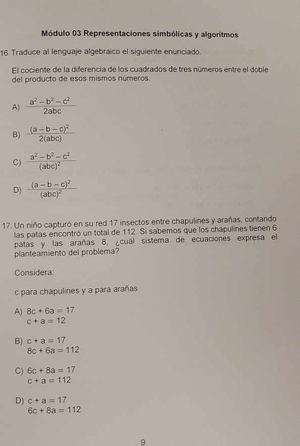 Módulo 03 Representaciones simbólicas y algoritmos
16. Traduce al lenguaje algebraico el siguiente enunciado.
El cociente de la diferencia de los cuadrados de tres números entre el doble
del producto de esos mismos números.
A)  (a^2-b^2-c^2)/2abc 
B) frac (a-b-c)^22(abc)
C) frac a^2-b^2-c^2(abc)^2
D) frac (a-b-c)^2(abc)^2
17. Un niño capturó en su red 17 insectos entre chapulines y arañas, contando
las patas encontró un total de 112. Si sabemos que los chapulines tienen 6
patas y las arañas 8, ¿cuál sistema de ecuaciones expresa el
planteamiento del problema?
Considera:
c para chapulines y a para arañas
A) 8c+6a=17
c+a=12
B) c+a=17
8c+6a=112
C) 6c+8a=17
c+a=112
D) c+a=17
6c+8a=112
9