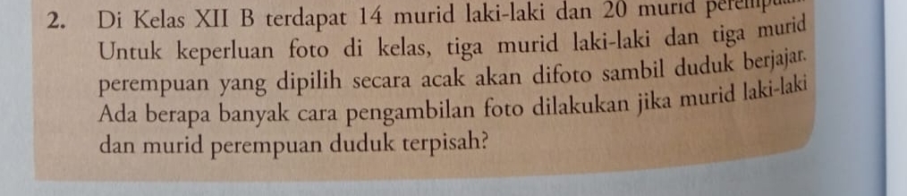 Di Kelas XII B terdapat 14 murid laki-laki dan 20 murid peremp 
Untuk keperluan foto di kelas, tiga murid laki-laki dan tiga murid 
perempuan yang dipilih secara acak akan difoto sambil duduk berjajar. 
Ada berapa banyak cara pengambilan foto dilakukan jika murid laki-laki 
dan murid perempuan duduk terpisah?