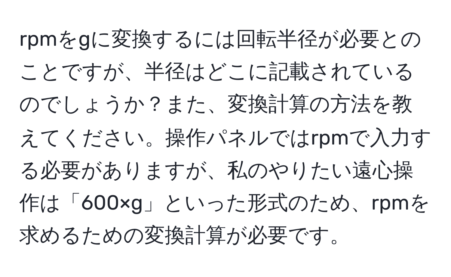 rpmをgに変換するには回転半径が必要とのことですが、半径はどこに記載されているのでしょうか？また、変換計算の方法を教えてください。操作パネルではrpmで入力する必要がありますが、私のやりたい遠心操作は「600×g」といった形式のため、rpmを求めるための変換計算が必要です。