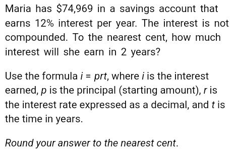 Maria has $74,969 in a savings account that 
earns 12% interest per year. The interest is not 
compounded. To the nearest cent, how much 
interest will she earn in 2 years? 
Use the formula i=prt , where i is the interest 
earned, p is the principal (starting amount), r is 
the interest rate expressed as a decimal, and t is 
the time in years. 
Round your answer to the nearest cent.