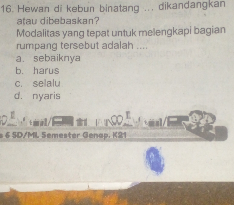 Hewan di kebun binatang ... dikandangkan
atau dibebaskan?
Modalitas yang tepat untuk melengkapi bagian
rumpang tersebut adalah ....
a. sebaiknya
b. harus
c. selalu
d. nyaris
s 6 SD/MI. Semester Genap. K21