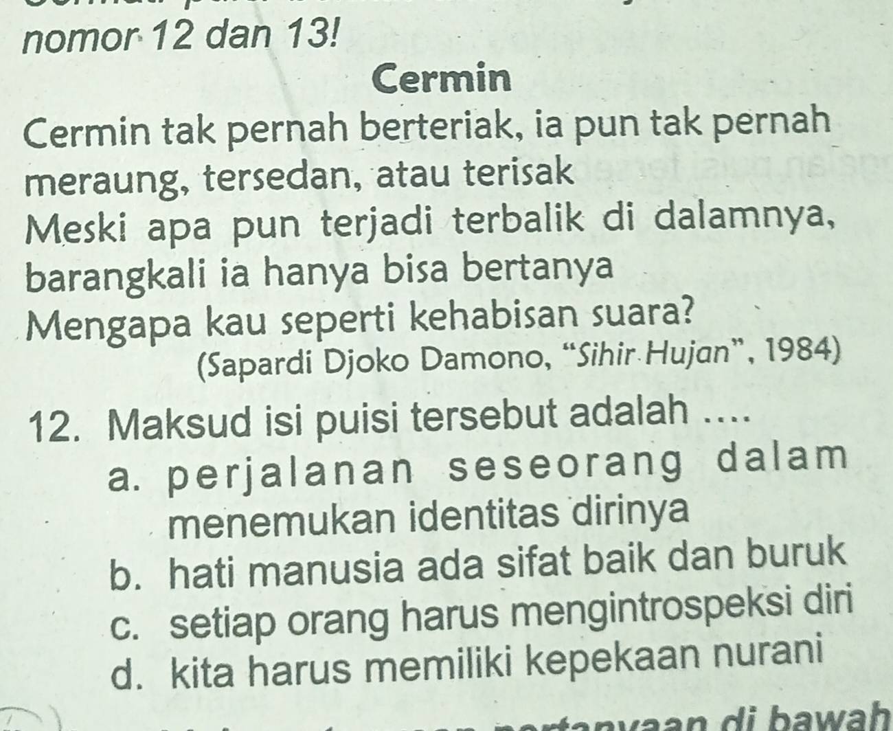 nomor 12 dan 13!
Cermin
Cermin tak pernah berteriak, ia pun tak pernah
meraung, tersedan, atau terisak
Meski apa pun terjadi terbalik di dalamnya,
barangkali ia hanya bisa bertanya
Mengapa kau seperti kehabisan suara?
(Sapardi Djoko Damono, “Sihir Hujan”, 1984)
12. Maksud isi puisi tersebut adalah ...
a. perjalanan seseorang dalam
menemukan identitas dirinya
b. hati manusia ada sifat baik dan buruk
c. setiap orang harus mengintrospeksi diri
d. kita harus memiliki kepekaan nurani
an d i bawah