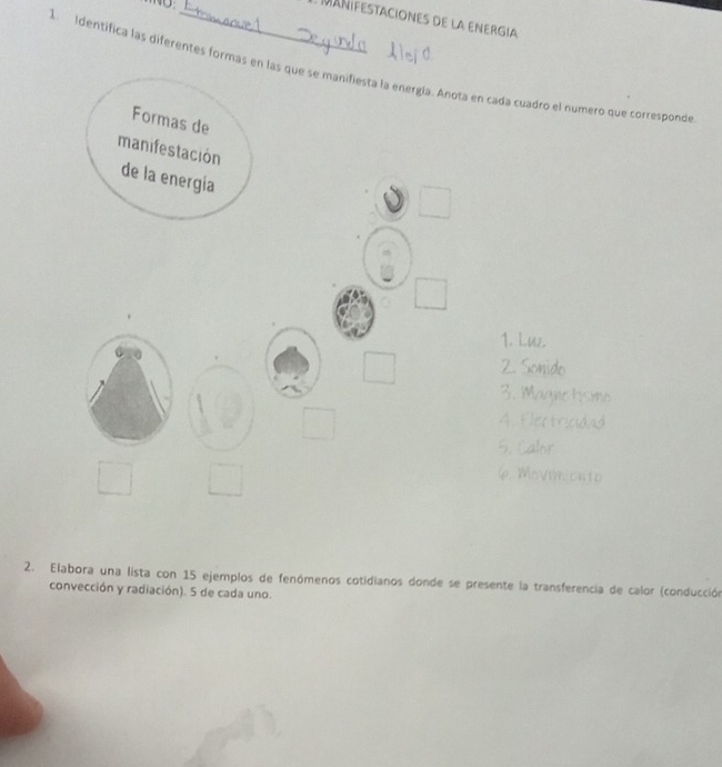 MAñiFEstacionEs de la ENErgia 
1. Identifica las diferentes formas en las que se manifiesta la energía. Anota en cada cuadro el numero que corresponde 
Formas de 
manifestación 
de la energía 
□ 
□ 
1. Luz. 
□ 2. Sonido 
3. M 
□ 
4. Electricn 
5. Cahr
□°
Movimionte 
2. Elabora una lista con 15 ejemplos de fenómenos cotidianos donde se presente la transferencia de calor (conducción 
convección y radiación). 5 de cada uno.