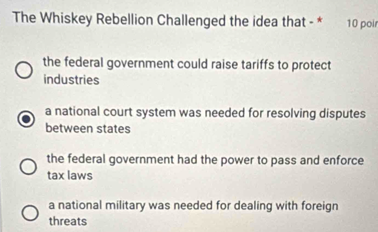 The Whiskey Rebellion Challenged the idea that - * 10 poir
the federal government could raise tariffs to protect
industries
a national court system was needed for resolving disputes
between states
the federal government had the power to pass and enforce
tax laws
a national military was needed for dealing with foreign
threats