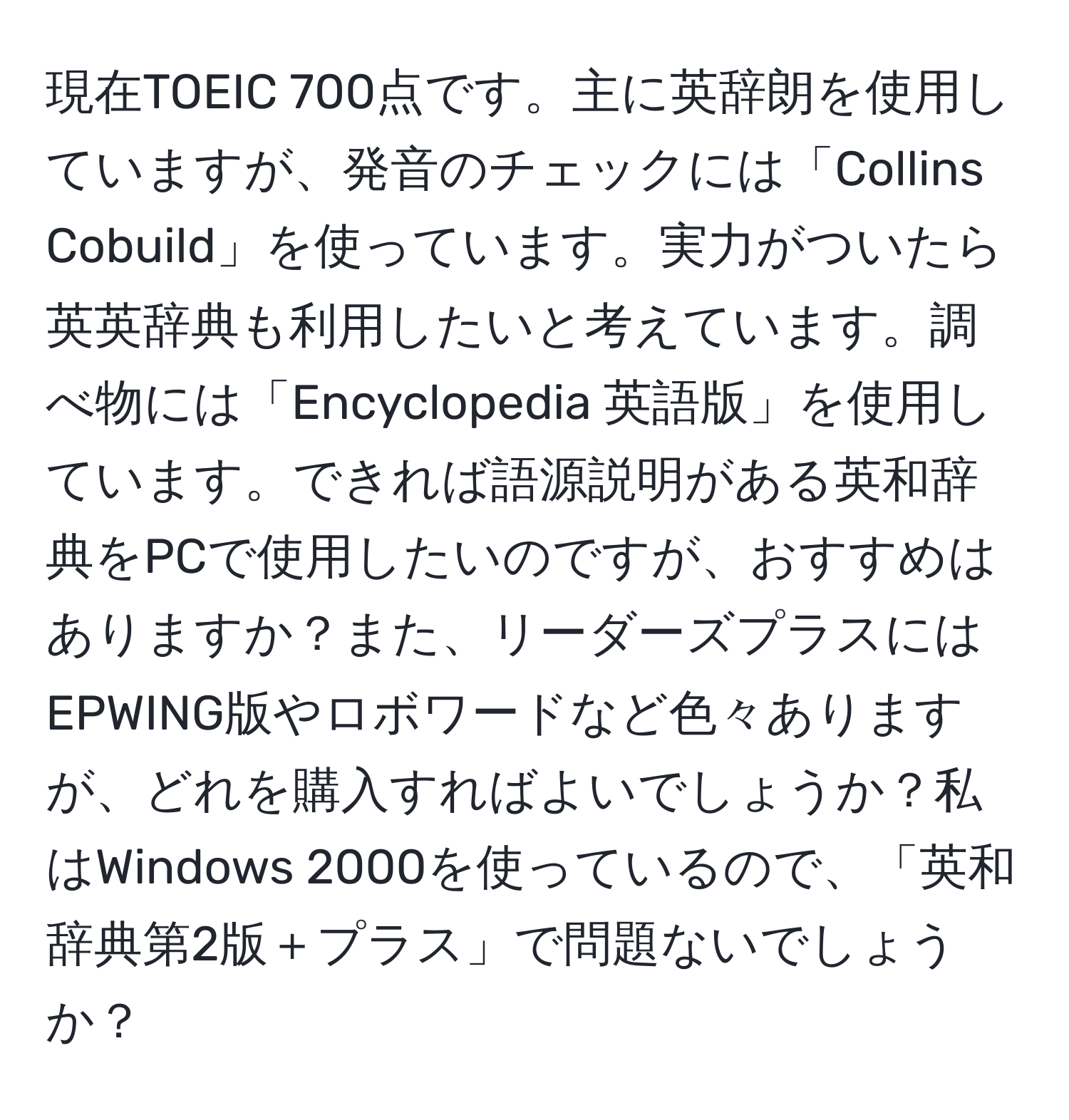 現在TOEIC 700点です。主に英辞朗を使用していますが、発音のチェックには「Collins Cobuild」を使っています。実力がついたら英英辞典も利用したいと考えています。調べ物には「Encyclopedia 英語版」を使用しています。できれば語源説明がある英和辞典をPCで使用したいのですが、おすすめはありますか？また、リーダーズプラスにはEPWING版やロボワードなど色々ありますが、どれを購入すればよいでしょうか？私はWindows 2000を使っているので、「英和辞典第2版＋プラス」で問題ないでしょうか？