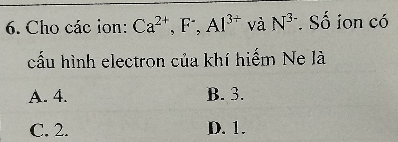 Cho các ion: Ca^(2+), F^-, Al^(3+) và N^(3-). Số ion có
cấu hình electron của khí hiếm Ne là
A. 4. B. 3.
C. 2. D. 1.