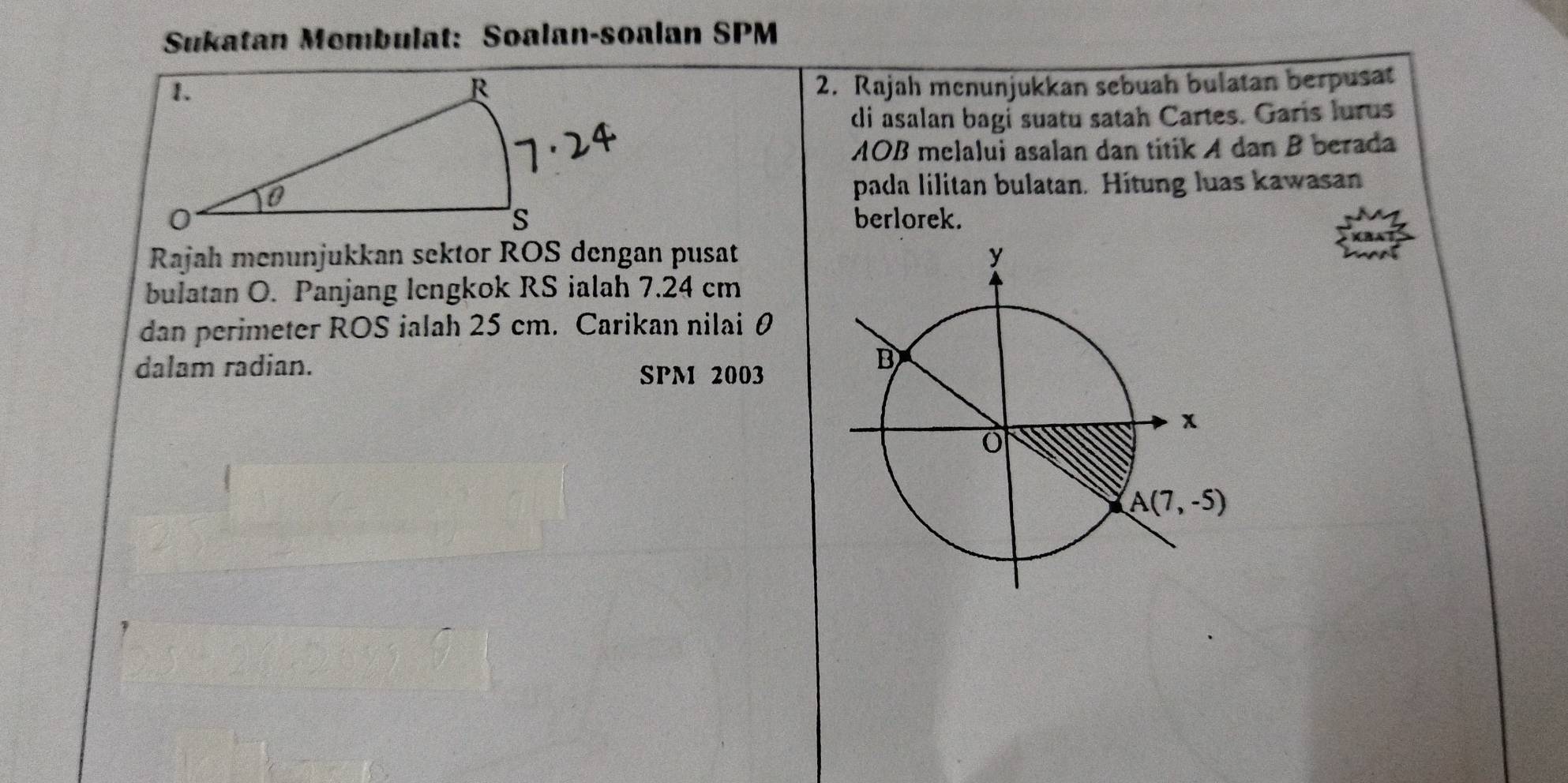 Sukatan Mombulat: Soalan-soalan SPM
2. Rajah mcnunjukkan sebuah bulatan berpusat
di asalan bagi suatu satah Cartes. Garis lurus
AOB melalui asalan dan titik A dan B berada
pada lilitan bulatan. Hitung luas kawasan
berlorek.
Rajah menunjukkan sektor ROS dengan pusat
bulatan O. Panjang lengkok RS ialah 7.24 cm
dan perimeter ROS ialah 25 cm. Carikan nilai θ
dalam radian.
SPM 2003