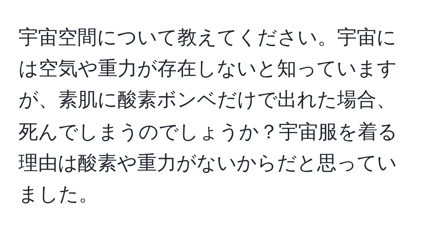 宇宙空間について教えてください。宇宙には空気や重力が存在しないと知っていますが、素肌に酸素ボンベだけで出れた場合、死んでしまうのでしょうか？宇宙服を着る理由は酸素や重力がないからだと思っていました。