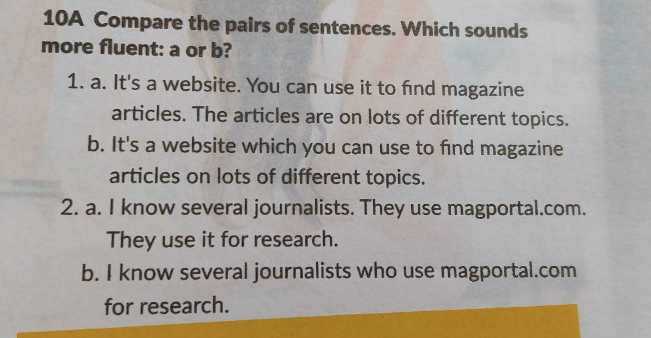 10A Compare the pairs of sentences. Which sounds
more fluent: a or b?
1. a. It's a website. You can use it to find magazine
articles. The articles are on lots of different topics.
b. It's a website which you can use to find magazine
articles on lots of different topics.
2. a. I know several journalists. They use magportal.com.
They use it for research.
b. I know several journalists who use magportal.com
for research.