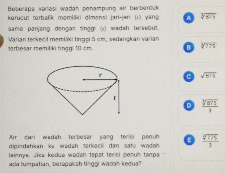 Beberapa variasi wadah penampung air berbentuk
kerucut terbalik memiliki dimensi jari-jari (r) yang A sqrt[3](875)
sama panjang dengan tinggi (r) wadah tersebut.
Varian terkecil memiliki tinggi 5 cm, sedangkan varian
terbesar memiliki tinggi 10 cm. B sqrt[3](775)
C sqrt(875)
D  sqrt[3](875)/3 
Air dari wadah terbesar yang terisi penuh E  sqrt[3](775)/3 
dipindahkan ke wadah terkecil dan satu wadah 
lainnya. Jika kedua wadah tepat terisi penuh tanpa
ada tumpahan, berapakah tinggi wadah kedua?