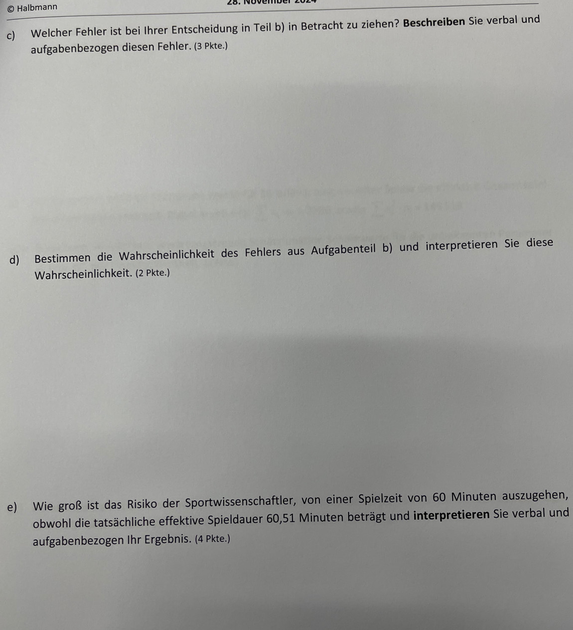 Halbmann 
c) Welcher Fehler ist bei Ihrer Entscheidung in Teil b) in Betracht zu ziehen? Beschreiben Sie verbal und 
aufgabenbezogen diesen Fehler. (3 Pkte.) 
d) Bestimmen die Wahrscheinlichkeit des Fehlers aus Aufgabenteil b) und interpretieren Sie diese 
Wahrscheinlichkeit. (2 Pkte.) 
e) Wie groß ist das Risiko der Sportwissenschaftler, von einer Spielzeit von 60 Minuten auszugehen, 
obwohl die tatsächliche effektive Spieldauer 60, 51 Minuten beträgt und interpretieren Sie verbal und 
aufgabenbezogen Ihr Ergebnis. (4 Pkte.)