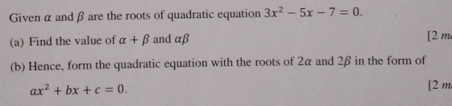 Given α and β are the roots of quadratic equation 3x^2-5x-7=0. 
(a) Find the value of alpha +beta and αβ
[2 m 
(b) Hence, form the quadratic equation with the roots of 2α and 2β in the form of
ax^2+bx+c=0. 
[2 m