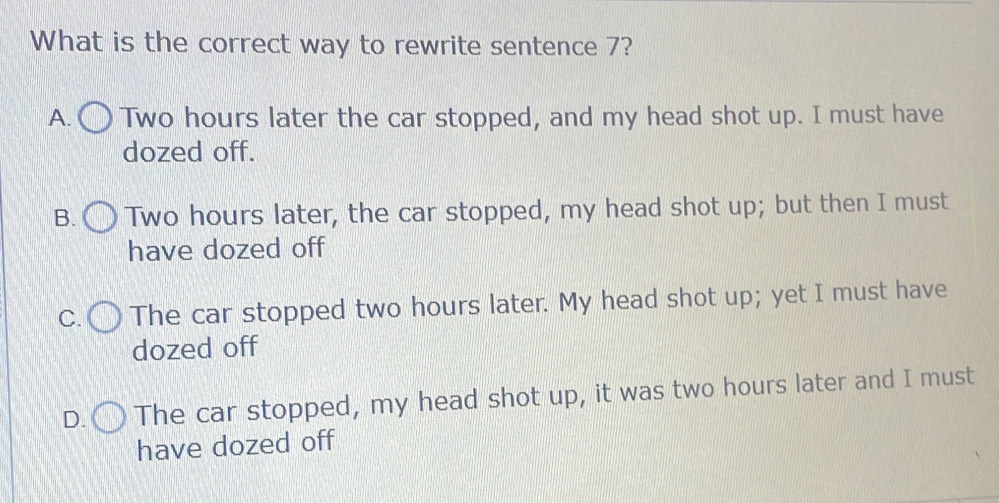 What is the correct way to rewrite sentence 7?
A. Two hours later the car stopped, and my head shot up. I must have
dozed off.
B. Two hours later, the car stopped, my head shot up; but then I must
have dozed off
C. The car stopped two hours later. My head shot up; yet I must have
dozed off
D. The car stopped, my head shot up, it was two hours later and I must
have dozed off