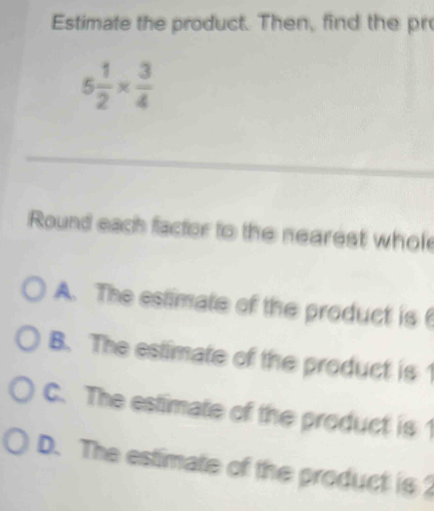 Estimate the product. Then, find the pr
5 1/2 *  3/4 
_
Round each factor to the nearest whol
A. The estimate of the product is
B. The estimate of the product is 1
C. The estimate of the product is 1
D. The estimate of the product is