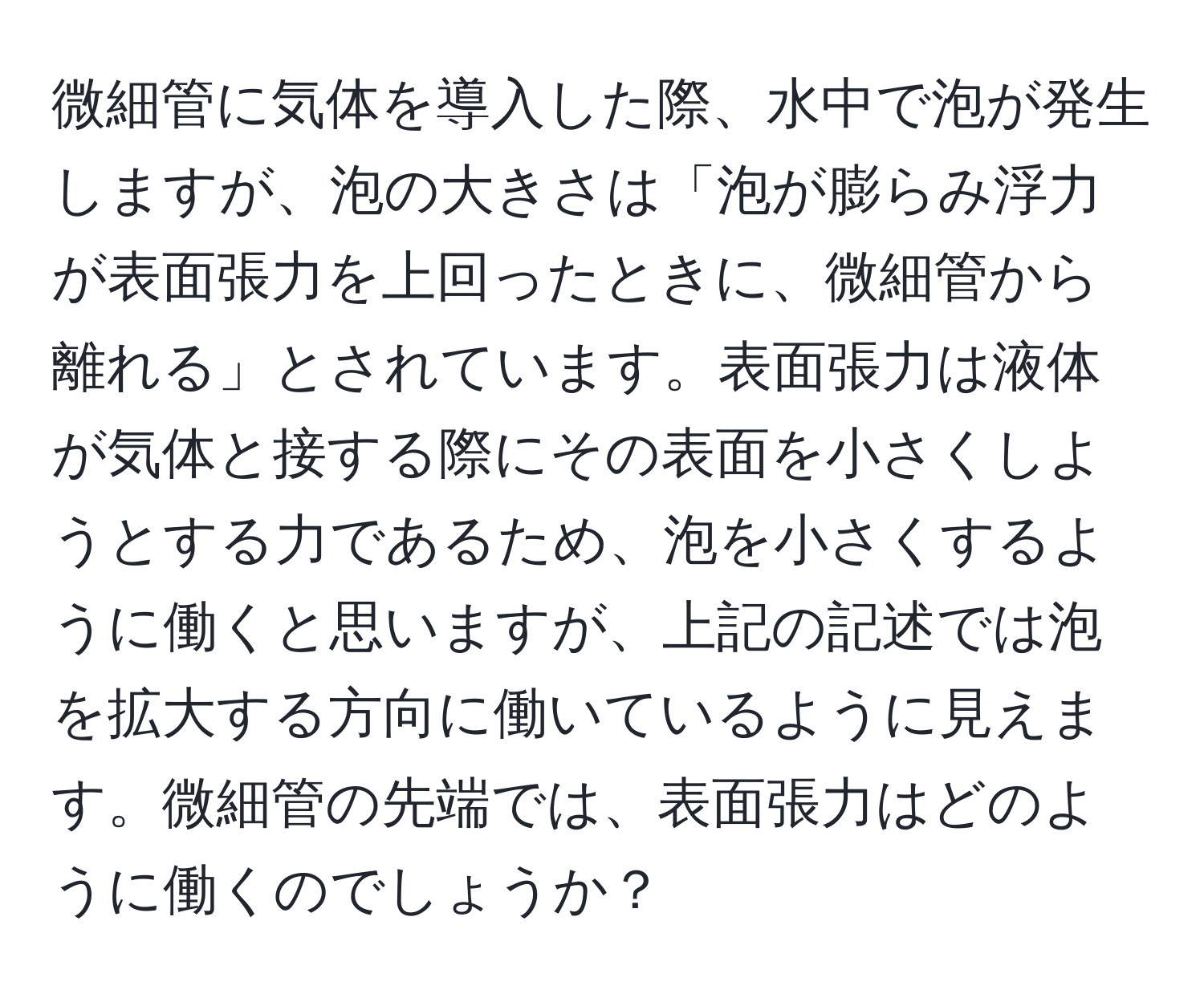 微細管に気体を導入した際、水中で泡が発生しますが、泡の大きさは「泡が膨らみ浮力が表面張力を上回ったときに、微細管から離れる」とされています。表面張力は液体が気体と接する際にその表面を小さくしようとする力であるため、泡を小さくするように働くと思いますが、上記の記述では泡を拡大する方向に働いているように見えます。微細管の先端では、表面張力はどのように働くのでしょうか？