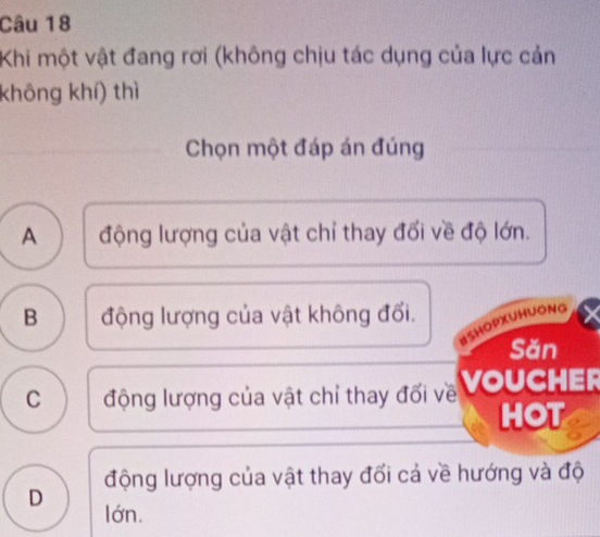 Khi một vật đang rơi (không chịu tác dụng của lực cản
không khí) thì
Chọn một đáp án đúng
A động lượng của vật chỉ thay đổi về độ lớn.
B động lượng của vật không đối.
BSHOPXUHUONG
Săn
C động lượng của vật chỉ thay đối về VOUCHER
HOT
động lượng của vật thay đối cả về hướng và độ
D
lớn.