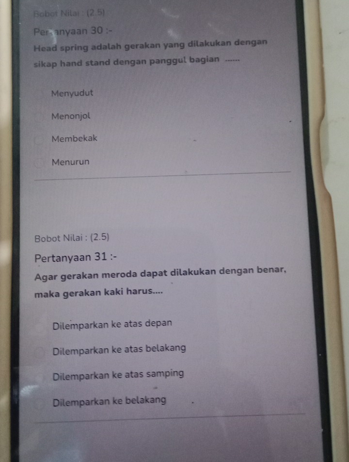 Bobot Nilai : (2,5
Peranyaan 30 :-
Head spring adalah gerakan yang dilakukan dengan
sikap hand stand dengan panggul bagian ...
Menyudut
Menonjol
Membekak
Menurun
Bobot Nilai : (2.5)
Pertanyaan 31 :-
Agar gerakan meroda dapat dilakukan dengan benar,
maka gerakan kaki harus....
Dilemparkan ke atas depan
Dilemparkan ke atas belakang
Dilemparkan ke atas samping
Dilemparkan ke belakang