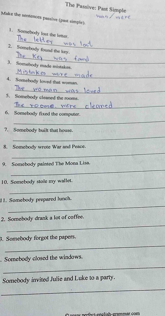 The Passive: Past Simple 
Make the sentences passive (past simple). 
_ 
1. Somebody lost the letter. 
_ 
2. Somebody found the key. 
3. Somebody made mistakes. 
_ 
4. Somebody loved that woman. 
_ 
5. Somebody cleaned the rooms. 
_ 
6. Somebody fixed the computer. 
_ 
7. Somebody built that house. 
_ 
8. Somebody wrote War and Peace. 
_ 
9. Somebody painted The Mona Lisa. 
_ 
_ 
10. Somebody stole my wallet. 
11. Somebody prepared lunch. 
_ 
2. Somebody drank a lot of coffee. 
_ 
3. Somebody forgot the papers. 
_ 
. Somebody closed the windows. 
_ 
Somebody invited Julie and Luke to a party. 
_ 
wy perfect-english-grammar.com