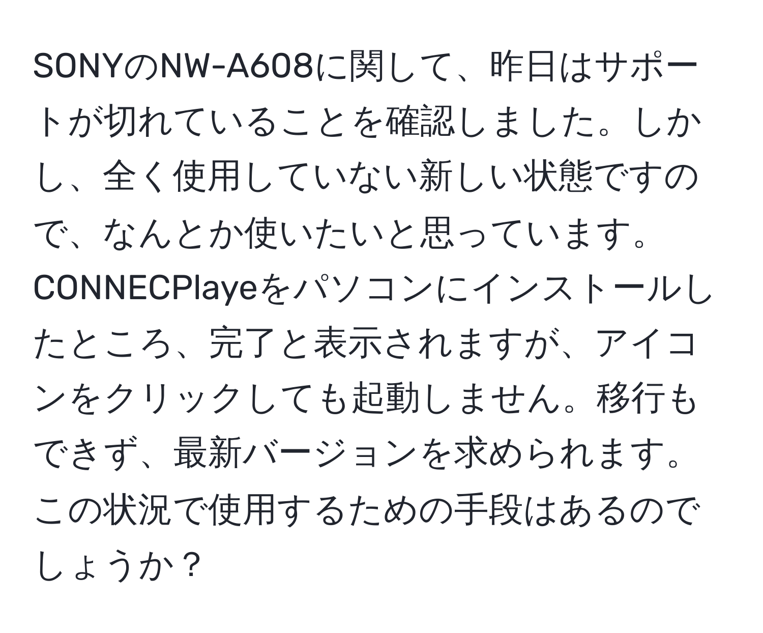 SONYのNW-A608に関して、昨日はサポートが切れていることを確認しました。しかし、全く使用していない新しい状態ですので、なんとか使いたいと思っています。CONNECPlayeをパソコンにインストールしたところ、完了と表示されますが、アイコンをクリックしても起動しません。移行もできず、最新バージョンを求められます。この状況で使用するための手段はあるのでしょうか？