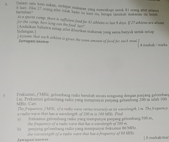 8 . Dalam satu kem sukan, terdapat makanan yang mencukupi untuk 81 orang atlet selama
8 hari. Jika 27 orang atlet tidak hadir ke kem itu, berapa lamakah makanan itu bolch 
bertahan ? 
At a sports camp, there is sufficient food for 81 athletes to last 8 days. If 27 athletes are absent 
for the camp, how long can the food last? 
[Andaikan bahawa setiap atlet diberikan makanan yang sama banyak untuk setiap 
hidangan.] 
[Assume that each athlete is given the same amount of food for each meal.] 
Jawapan/answer 
[ 4 markah / marks 
9. Frekuensi,/ MHz, gelombang radio berubah secara songsang dengan panjang gelomban
l m. Frekuensi gelombang radio yang mempunyai panjang gelombang 200 m ialah 100
MHz. Cari 
The frequency, f MHz, of a radio wave varies inversely as its wavelength, l m. The frequency 
a radio wave that has a wavelength of 200 m is 100 MHz. Find 
a) frekuensi gelombang radio yang mempunyai panjang gelombang 500 m, 
the frequency of a radio wave that has a wavelength of 500 m, 
b) panjang gelombang radio yang mempunyai frekuensi 80 MHz. 
the wavelength of a radio wave that has a frequency of 80 MHz
Jawapan/answer [ 8 markah/mar