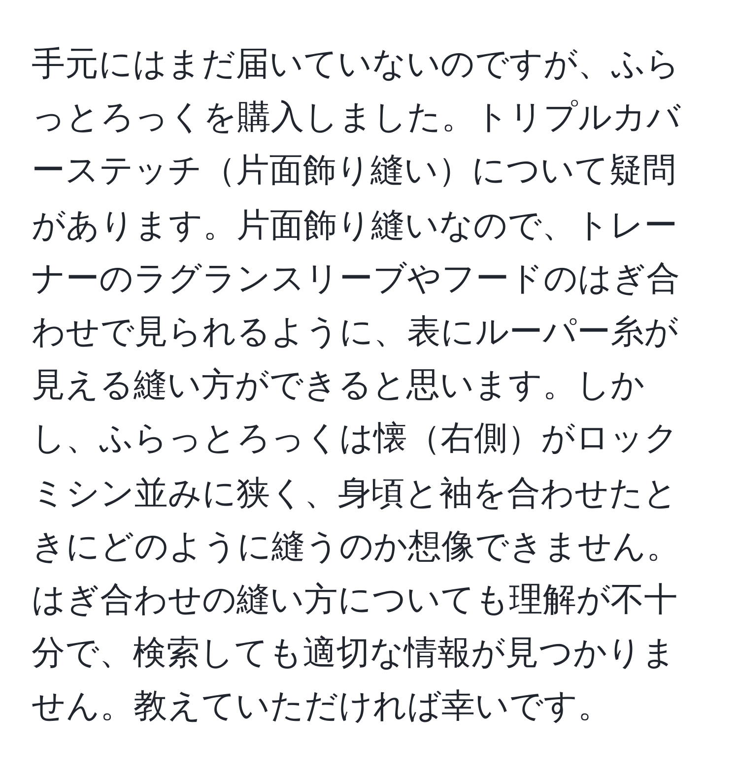 手元にはまだ届いていないのですが、ふらっとろっくを購入しました。トリプルカバーステッチ片面飾り縫いについて疑問があります。片面飾り縫いなので、トレーナーのラグランスリーブやフードのはぎ合わせで見られるように、表にルーパー糸が見える縫い方ができると思います。しかし、ふらっとろっくは懐右側がロックミシン並みに狭く、身頃と袖を合わせたときにどのように縫うのか想像できません。はぎ合わせの縫い方についても理解が不十分で、検索しても適切な情報が見つかりません。教えていただければ幸いです。