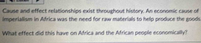 Cause and effect relationships exist throughout history. An economic cause of 
imperialism in Africa was the need for raw materials to help produce the goods 
What effect did this have on Africa and the African people economically?