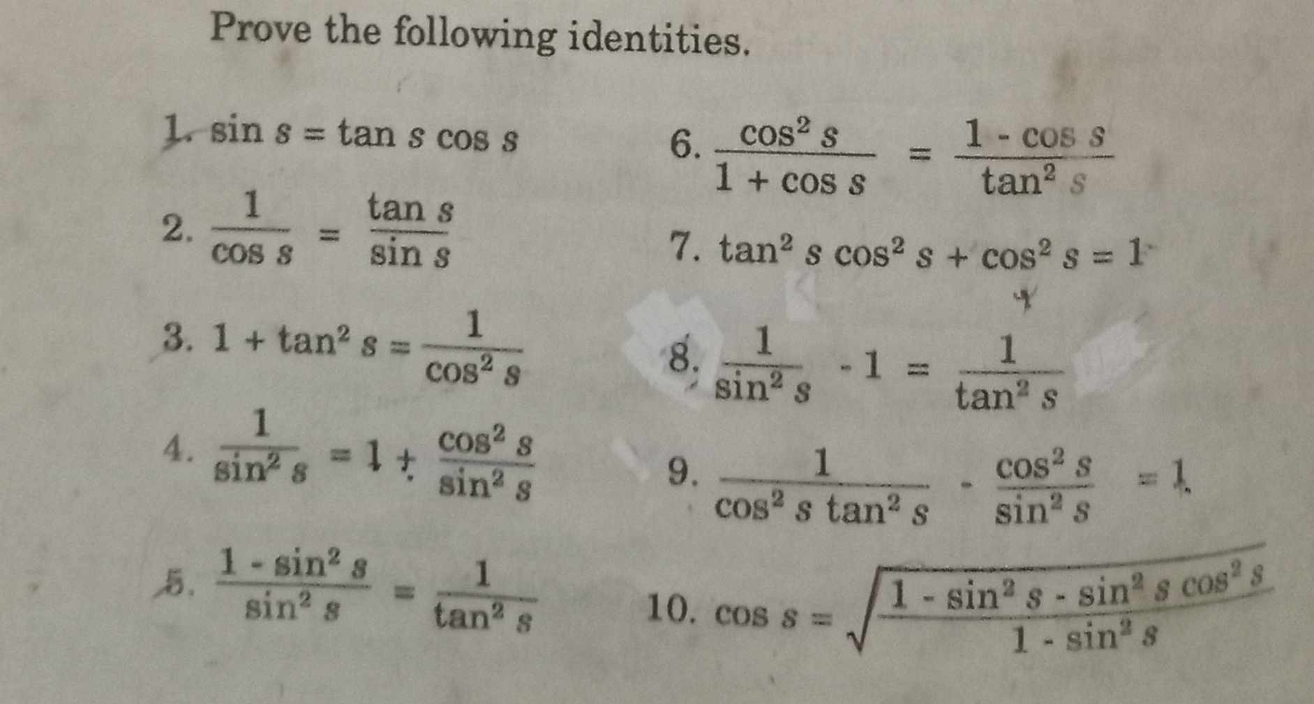 Prove the following identities. 
1. sin s=tan scos s
6.  cos^2s/1+cos s = (1-cos s)/tan^2s 
2.  1/cos s = tan s/sin s 
7. tan^2scos^2s+cos^2s=1
3. 1+tan^2s= 1/cos^2s 
8.  1/sin^2s -1= 1/tan^2s 
4.  1/sin^2s =1+ cos^2s/sin^2s 
9.  1/cos^2stan^2s - cos^2s/sin^2s =1
 (1-sin^2s)/sin^2s = 1/tan^2s 
10. cos s=sqrt(frac 1-sin^2s-sin^2scos^2s)1-sin^2s