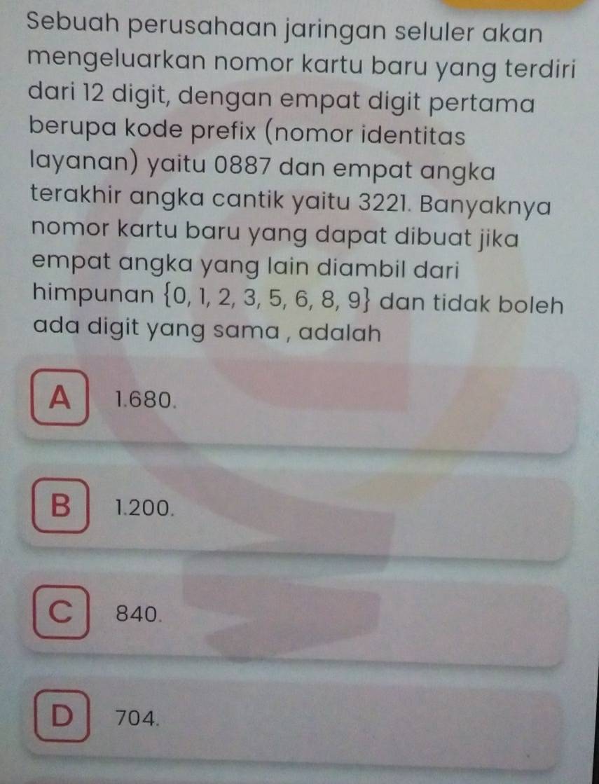 Sebuah perusahaan jaringan seluler akan
mengeluarkan nomor kartu baru yang terdiri
dari 12 digit, dengan empat digit pertama
berupa kode prefix (nomor identitas
layanan) yaitu 0887 dan empat angka
terakhir angka cantik yaitu 3221. Banyaknya
nomor kartu baru yang dapat dibuat jika 
empat angka yang lain diambil dari
himpunan  0,1,2,3,5,6,8,9 dan tidak boleh
ada digit yang sama , adalah
A 1.680.
B 1.200.
C840.
D 704.