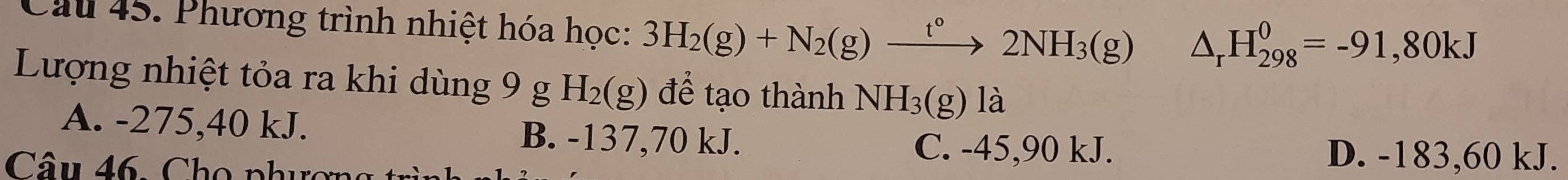 Cầu 45. Phương trình nhiệt hóa học: 3H_2(g)+N_2(g)xrightarrow t°2NH_3(g) △ _rH_(298)^0=-91,80kJ
Lượng nhiệt tỏa ra khi dùng 9 g H_2(g) để tạo thành NH_3(g) là
A. -275, 40 kJ. B. -137, 70 kJ.
Câu 46. Chọ phượn
C. -45, 90 kJ. D. -183,60 kJ.