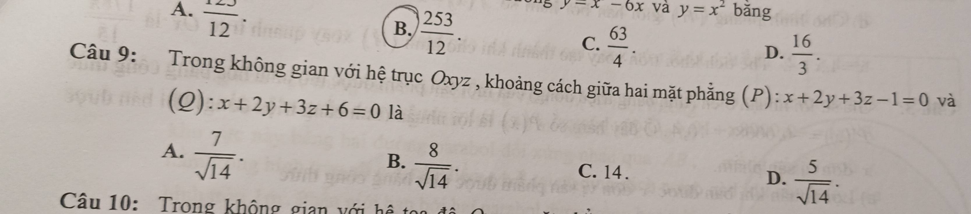 A.  123/12 . bǎng
B.  253/12 .
y=x-6x và y=x^2
C.  63/4 .
D.  16/3 . 
Câu 9: Trong không gian với hệ trục Oxyz , khoảng cách giữa hai mặt phẳng (P): x+2y+3z-1=0 và
(Q): x+2y+3z+6=0 là
A.  7/sqrt(14) .
B.  8/sqrt(14) .
C. 14. D.  5/sqrt(14) . 
Câu 10: Trong không gian với hệ