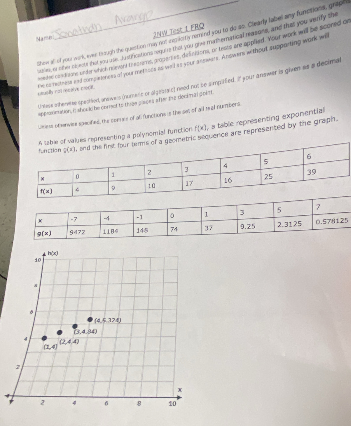 Show all of your work, even though the question may not explicitly remind you to do so. Clearly label any functions, graph
Name:
2NW Test 1 FRQ
tables, or other objects that you use. Justifications require that you give mathematical reasons, and that you verify the
needed conditions under which relevant theorems, properties, definitions, or tests are applied. Your work will be scored of
the correctness and completeness of your methods as well as your answers. Answers without supporting work will
Unless otherwise specified, answers (numeric or algebraic) need not be simplified. If your answer is given as a decima
usually not receive credit.
approximation, it should be correct to three places after the decimal point
Unless otherwise specified, the domain of all functions is the set of all real numbers.
e of values representing a polynomial function f(x) , a table representing exponential
f a geometric sequence are represented by the graph,
h(x)
10
8
6
(4,5.324)
(3,4.84)
4
(2,4.4)
(1,4)
2
x
2 4 6 8 10