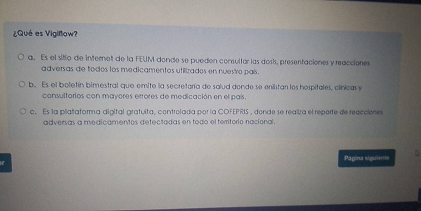 ¿Qué es Vigiflow?
a. Es el sitio de internet de la FEUM donde se pueden consultar las dosis, presentaciones y reacciones
adversas de todos los medicamentos utilizados en nuestro país.
b. Es el boletín bimestral que emite la secretaría de salud donde se enlistan los hospitales, clínicas y
consultorios con mayores errores de medicación en el país.
c. Es la plataforma digital gratuita, controlada por la COFEPRIS , donde se realiza el reporte de reacciones
adversas a medicamentos detectadas en todo el territorio nacional.
Página siguiente
r