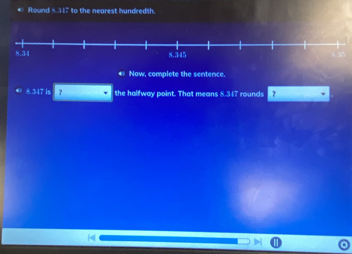 Round 8.317 to the nearest hundredth. 
◀ Now, complete the sentence. 
0 8.347 is ？ the halfway point. That means 8.347 rounds