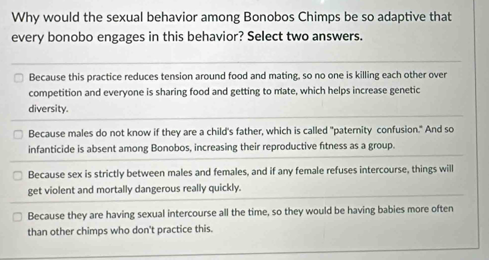 Why would the sexual behavior among Bonobos Chimps be so adaptive that
every bonobo engages in this behavior? Select two answers.
Because this practice reduces tension around food and mating, so no one is killing each other over
competition and everyone is sharing food and getting to mate, which helps increase genetic
diversity.
Because males do not know if they are a child's father, which is called "paternity confusion." And so
infanticide is absent among Bonobos, increasing their reproductive fitness as a group.
Because sex is strictly between males and females, and if any female refuses intercourse, things will
get violent and mortally dangerous really quickly.
Because they are having sexual intercourse all the time, so they would be having babies more often
than other chimps who don't practice this.