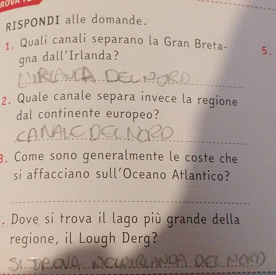 ROVA 
RISPONDI alle domande. 
1. Quali canali separano la Gran Breta- 
gna dall'Irlanda? 
5. 
_ 
2. Quale canale separa invece la regione 
dal continente europeo? 
_ 
3. Come sono generalmente le coste che 
si affacciano sull’Oceano Atlantico? 
_ 
__ 
. Dove si trova il lago più grande della 
regione, il Lough Derg? 
_ 
_ 
_