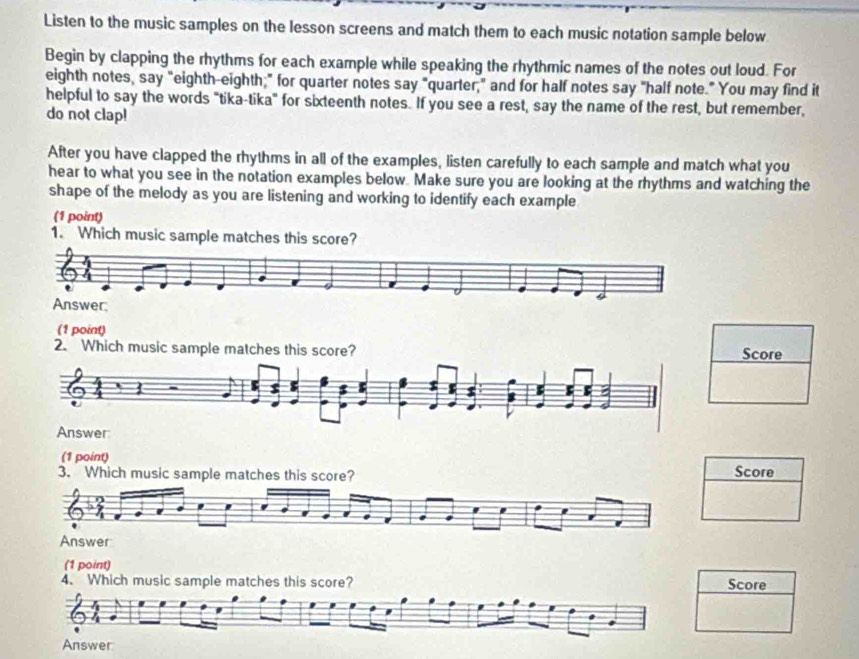 Listen to the music samples on the lesson screens and match them to each music notation sample below 
Begin by clapping the rhythms for each example while speaking the rhythmic names of the notes out loud. For 
eighth notes, say "eighth-eighth;" for quarter notes say "quarter," and for half notes say "half note." You may find it 
helpful to say the words "tika-tika" for sixteenth notes. If you see a rest, say the name of the rest, but remember, 
do not clap! 
After you have clapped the rhythms in all of the examples, listen carefully to each sample and match what you 
hear to what you see in the notation examples below Make sure you are looking at the rhythms and watching the 
shape of the melody as you are listening and working to identify each example 
(1 point) 
1. Which music sample matches this score? 
(1 point) 
2. Which music sample matches this score?Score 
(1 point) 
3. Which music sample matches this score? Score 
Answer 
(1 point) 
4. Which music sample matches this score? Score