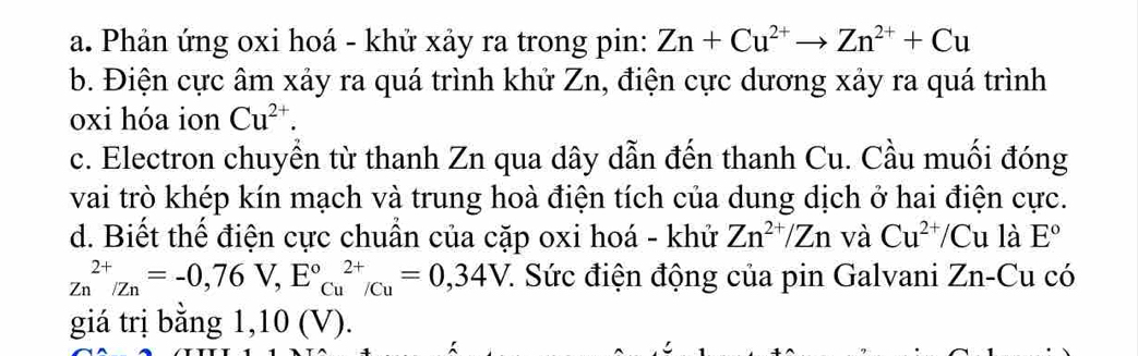 Phản ứng oxi hoá - khử xảy ra trong pin: Zn+Cu^(2+)to Zn^(2+)+Cu
b. Điện cực âm xảy ra quá trình khử Zn, điện cực dương xảy ra quá trình 
oxi hóa ion Cu^(2+). 
c. Electron chuyển từ thanh Zn qua dây dẫn đến thanh Cu. Cầu muối đóng 
vai trò khép kín mạch và trung hoà điện tích của dung dịch ở hai điện cực. 
d. Biết thế điện cực chuẩn của cặp oxi hoá - khử Zn^(2+)/Zn và Cu^(2+)/Cu là E°
Zn^(2+)/Zn=-0,76V, E°cu^(2+)/Cu=0,34V 7. Sức điện động của pin Galvani Zn-Cu có 
giá trị bằng 1,10 (V).