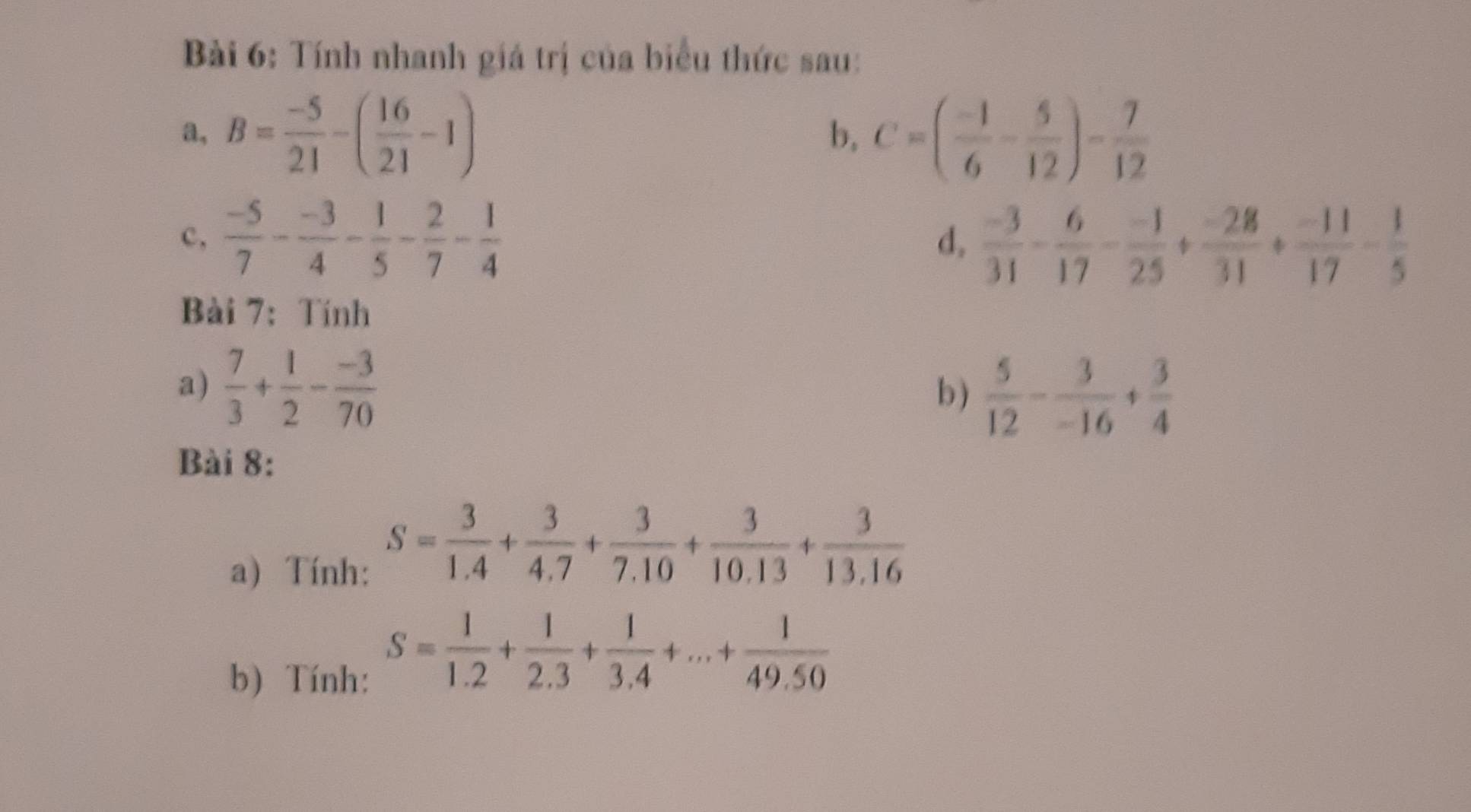 Tính nhanh giá trị của biểu thức sau: 
a, B= (-5)/21 -( 16/21 -1) C=( (-1)/6 - 5/12 )- 7/12 
b, 
c,  (-5)/7 - (-3)/4 - 1/5 - 2/7 - 1/4 
d,  (-3)/31 - 6/17 - (-1)/25 + (-28)/31 + (-11)/17 - 1/5 
Bài 7： Tính 
a)  7/3 + 1/2 - (-3)/70  b )  5/12 - 3/-16 + 3/4 
Bài 8: 
a) Tính:
S= 3/1.4 + 3/4.7 + 3/7.10 + 3/10.13 + 3/13.16 
b) Tính:
S= 1/1.2 + 1/2.3 + 1/3.4 +...+ 1/49.50 