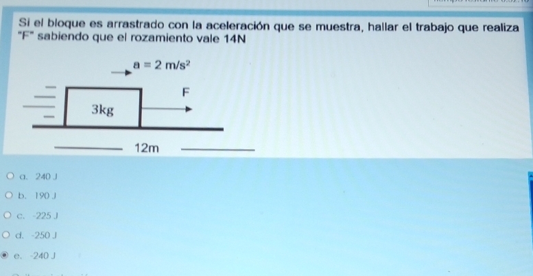 Si el bloque es arrastrado con la aceleración que se muestra, hallar el trabajo que realiza
"F" sabiendo que el rozamiento vale 14N
a. 240 J
b. 190 J
c. -225 J
d. -250 J
e. -240 J