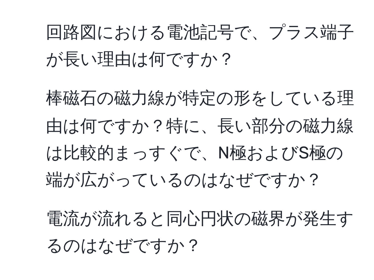 回路図における電池記号で、プラス端子が長い理由は何ですか？  
2. 棒磁石の磁力線が特定の形をしている理由は何ですか？特に、長い部分の磁力線は比較的まっすぐで、N極およびS極の端が広がっているのはなぜですか？  
3. 電流が流れると同心円状の磁界が発生するのはなぜですか？