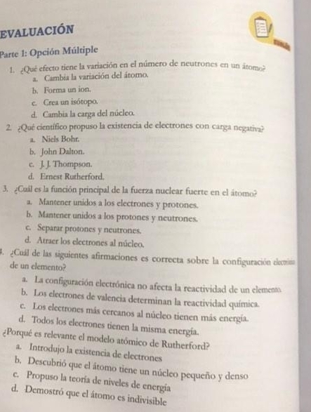 EVALUACIÓN
Parte 1: Opción Múltiple
1. ¿Qué efecto tiene la variación en el número de neutrones en un átomo?
a. Cambia la variación del átomo.
b. Forma un ion.
c. Crea un isótopo.
d. Cambia la carga del núcleo.
2. ¿Qué científico propuso la existencia de electrones con carga negativa?
a. Niels Bohr.
b. John Dalton.
c. J. J. Thompson.
d. Ernest Rutherford.
3. ¿Cuál es la función principal de la fuerza nuclear fuerte en el átomo?
a. Mantener unidos a los electrones y protones.
b. Mantener unidos a los protones y neutrones.
c. Separar protones y neutrones.
d. Atraer los electrones al núcleo.
4.¿Cuál de las siguientes afirmaciones es correcta sobre la configuración elecmina
de un elemento?
a. La configuración electrónica no afecta la reactividad de un elemento.
b. Los electrones de valencia determinan la reactividad química.
c. Los electrones más cercanos al núcleo tienen más energía.
d. Todos los electrones tienen la misma energía.
¿Porqué es relevante el modelo atómico de Rutherford?
a. Introdujo la existencia de electrones
b. Descubrió que el átomo tiene un núcleo pequeño y denso
c. Propuso la teoría de niveles de energía
d. Demostró que el átomo es indivisible