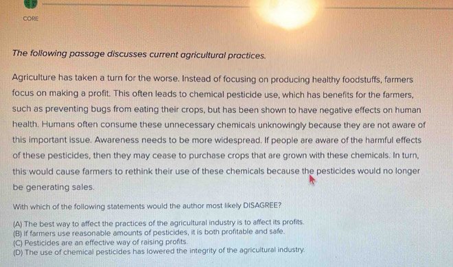 CORE
The following passage discusses current agricultural practices.
Agriculture has taken a turn for the worse. Instead of focusing on producing healthy foodstuffs, farmers
focus on making a profit. This often leads to chemical pesticide use, which has benefits for the farmers,
such as preventing bugs from eating their crops, but has been shown to have negative effects on human
health. Humans often consume these unnecessary chemicals unknowingly because they are not aware of
this important issue. Awareness needs to be more widespread. If people are aware of the harmful effects
of these pesticides, then they may cease to purchase crops that are grown with these chemicals. In turn,
this would cause farmers to rethink their use of these chemicals because the pesticides would no longer
be generating sales.
With which of the following statements would the author most likely DISAGREE?
(A) The best way to affect the practices of the agricultural industry is to affect its profits.
(B) If farmers use reasonable amounts of pesticides, it is both profitable and safe.
(C) Pesticides are an effective way of raising profits.
(D) The use of chemical pesticides has lowered the integrity of the agricultural industry.