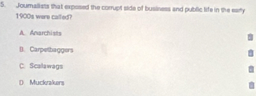 Jouralists that exposed the corrupt side of business and public life in the early
1900s were called?
A. Anarchists
B. Carpetbaggers
C. Scalawags
D Muckrakers