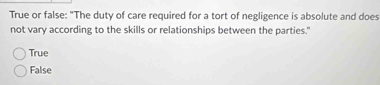 True or false: "The duty of care required for a tort of negligence is absolute and does
not vary according to the skills or relationships between the parties."
True
False