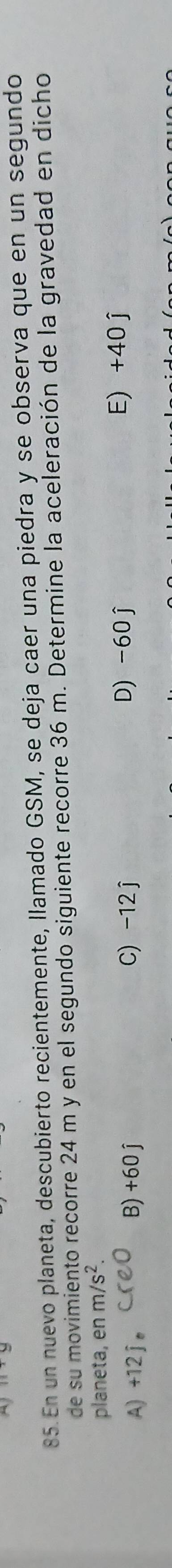 En un nuevo planeta, descubierto recientemente, llamado GSM, se deja caer una piedra y se observa que en un segundo
de su movimiento recorre 24 m y en el segundo siguiente recorre 36 m. Determine la aceleración de la gravedad en dicho
planeta, en m/s^2.
A) +12 j 。 B) +60j C) -12 j D) -60 j E) +40 j