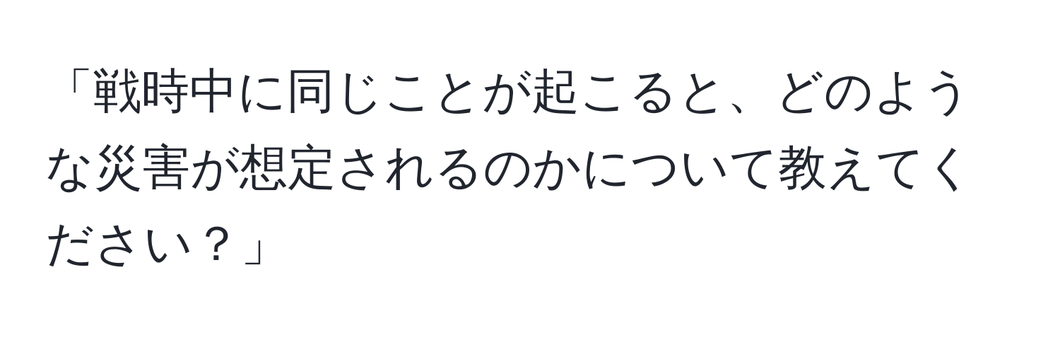 「戦時中に同じことが起こると、どのような災害が想定されるのかについて教えてください？」