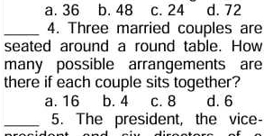 a. 36 b. 48 c. 24 d. 72
_4. Three married couples are
seated around a round table. How
many possible arrangements are
there if each couple sits together?
a. 16 b. 4 c. 8 d. 6
_5. The president, the vice-