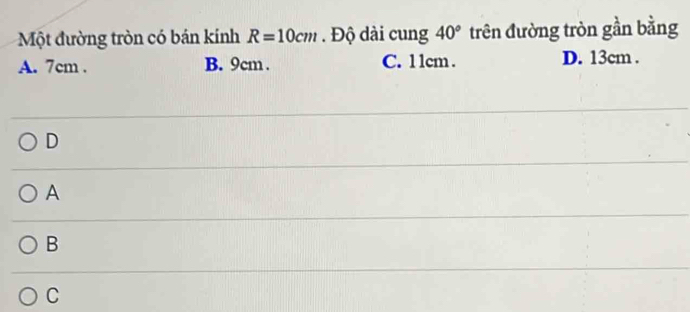 Một đường tròn có bán kính R=10cm. Độ dài cung 40° trên đường tròn gần bằng
A. 7cm. B. 9cm. C. 1 1cm. D. 13cm.
D
A
B
C