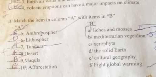 Earth a ir water 
, volcaic eruptions can have a major impacts on climate
Il/ Match the item in column “A” with items in “B”
“B”
“A”
--5, Anthropospher a/ liches and mosses
_6, Lithospher b/ mediterrarian vegetilion
_-7, Tundura c/ xerophyts
_ Desert
d/ the solid Earth
_2-9,Maquis e/ cultural geography
_
10 Afforestation f/ Fight global warming