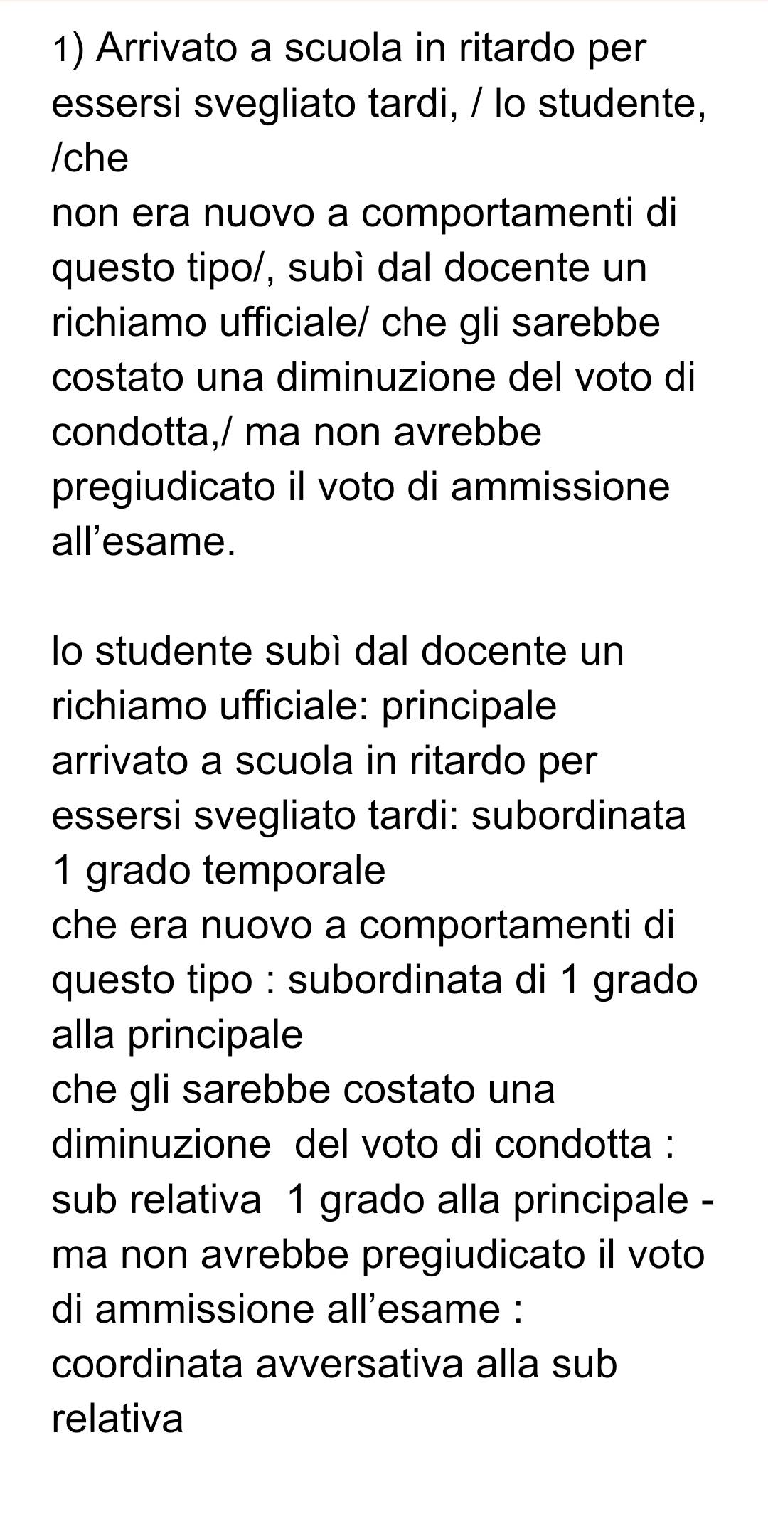 Arrivato a scuola in ritardo per 
essersi svegliato tardi, / lo studente, 
/che 
non era nuovo a comportamenti di 
questo tipo/, subì dal docente un 
richiamo ufficiale/ che gli sarebbe 
costato una diminuzione del voto di 
condotta,/ ma non avrebbe 
pregiudicato il voto di ammissione 
all'esame. 
lo studente subì dal docente un 
richiamo ufficiale: principale 
arrivato a scuola in ritardo per 
essersi svegliato tardi: subordinata
1 grado temporale 
che era nuovo a comportamenti di 
questo tipo : subordinata di 1 grado 
alla principale 
che gli sarebbe costato una 
diminuzione del voto di condotta : 
sub relativa 1 grado alla principale - 
ma non avrebbe pregiudicato il voto 
di ammissione all'esame : 
coordinata avversativa alla sub 
relativa